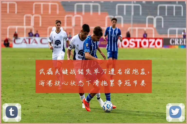 武磊关键战错失单刀遭名宿炮轰，海港核心状态下滑拖累争冠节奏