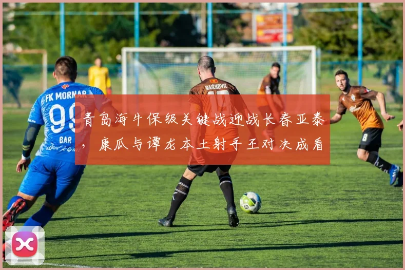 青岛海牛保级关键战迎战长春亚泰，康瓜与谭龙本土射手王对决成看点